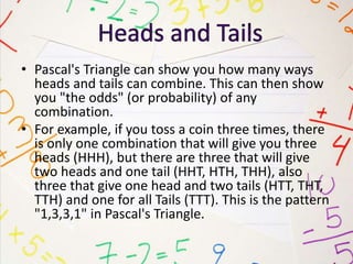 • Pascal's Triangle can show you how many ways
heads and tails can combine. This can then show
you "the odds" (or probability) of any
combination.
• For example, if you toss a coin three times, there
is only one combination that will give you three
heads (HHH), but there are three that will give
two heads and one tail (HHT, HTH, THH), also
three that give one head and two tails (HTT, THT,
TTH) and one for all Tails (TTT). This is the pattern
"1,3,3,1" in Pascal's Triangle.
 
