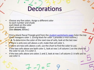 • Choose any five colors. Assign a different color
to each number and shade
each block on the color
chart accordingly.
(See closure, below.)
•
• Print a blank Pascal Triangle grid from the student worksheets page.Color the top
three hexagons color 1. (Using black for color 1 provides a nice outline.)
• 4. To determine the color of the next row of cells, look at the last row:
• if there is only one cell above a cell, make that cell color 1.
• if there are two cells above a cell, use the chart to find the color to use.
• if the two cells above are both color 1, look at row 1 of column 1 on the chart for
the color to use. It is color 2.
• if the two cells above are colors 1 and 2, look at row 1 of column 2: it tells you to
use color 3.
 