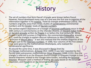 • The set of numbers that form Pascal's triangle were known before Pascal.
However, Pascal developed many uses of it and was the first one to organize all the
information together in his treatise, Traité du triangle arithmétique (1653). The
numbers originally arose from Hindu studies of combinatorics and binomial
numbers and the Greeks' study of figurate numbers.
• The earliest explicit depictions of a triangle of binomial coefficients occur in the
10th century in commentaries on the Chandas Shastra, an Ancient Indian book
on Sanskrit prosody written by Pingala in or before the 2nd century BC. While
Pingala's work only survives in fragments, the commentatorHalayudha, around
975, used the triangle to explain obscure references to Meru-prastaara, the
"Staircase of Mount Meru". It was also realised that the shallow diagonals of the
triangle sum to the Fibonacci numbers. In 1068, four columns of the first sixteen
rows were given by the mathematician Bhattotpala, who realized the
combinatorial significance.
• At around the same time, it was discussed in Persia (Iran) by
the Persian mathematician, Al-Karaji (953–1029). It was later repeated by the
Persian poet-astronomer-mathematician Omar Khayyám (1048–1131); thus the
triangle is referred to as the Khayyam-Pascal triangle or Khayyam triangle in Iran.
Several theorems related to the triangle were known, including the binomial
theorem. Khayyam used a method of finding nth roots based on the binomial
expansion, and therefore on the binomial coefficients.
 