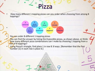 • How many different 1-topping pizzas can you order when choosing from among 8
toppings?
•
• You can order 8 different 1-topping pizzas
• You can find the answer by listing the 8 possible pizzas, as shown above, or think:
how many different pizza combinations can I make by choosing 1 topping from a
set of 8 toppings?
• Using Pascal's triangle, find place 1 in row 8: 8 ways. [Remember that the first
number (1) in each row is place 0.]
 