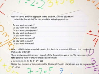 • Now let's try a different approach to the problem. Antonio could have
helped the Pascalini's if he had asked the following questions:
•
Do you want anchovies?
Do you want extra cheese?
Do you want green peppers?
Do you want mushrooms?
Do you want olives?
Do you want pepperoni?
Do you want sausage?
Do you want tomatoes?
• How could this information help you to find the total number of different pizza combinations
that can be ordered?
• There are two possible answers to each of the 8 questions, yes or no. We can express the
total possible ways to answer these 8 questions as:
• 2 x 2 x 2 x 2 x 2 x 2 x 2 x 2 = 28 = 256
• Notice that the sum of the entries in the 8th row of Pascal's triangle can also be expressed as
• 28 = 256
 