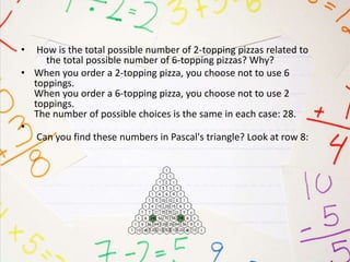 • How is the total possible number of 2-topping pizzas related to
the total possible number of 6-topping pizzas? Why?
• When you order a 2-topping pizza, you choose not to use 6
toppings.
When you order a 6-topping pizza, you choose not to use 2
toppings.
The number of possible choices is the same in each case: 28.
•
Can you find these numbers in Pascal's triangle? Look at row 8:
 