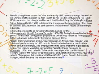 • Pascal's triangle was known in China in the early 11th century through the work of
the Chinese mathematician Jia Xian (1010–1070). In 13th century,Yang Hui (1238–
1298) presented the triangle and hence it is still called Yang Hui's triangle in China.
• Petrus Apianus (1495–1552) published the triangle on the frontispiece of his book
on business calculations in the 16th century. This is the first record of the triangle
in Europe.
• In Italy, it is referred to as Tartaglia's triangle, named for the
Italian algebraist Niccolò Fontana Tartaglia (1500–77). Tartaglia is credited with the
general formula for solving cubic polynomials (which may in fact be from Scipione
del Ferro but was published by Gerolamo Cardano 1545).
• Pascal's Traité du triangle arithmétique (Treatise on Arithmetical Triangle) was
published posthumously in 1665. In this, Pascal collected several results then
known about the triangle, and employed them to solve problems in probability
theory. The triangle was later named after Pascal by Pierre Raymond de
Montmort (1708) who called it "Table de M. Pascal pour les combinaisons"
(French: Table of Mr. Pascal for combinations) and Abraham de Moivre(1730) who
called it "Triangulum Arithmeticum PASCALIANUM" (Latin: Pascal's Arithmetic
Triangle), which became the modern Western name.[8]
 