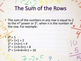 • The sum of the numbers in any row is equal to 2
to the nth power or 2n, when n is the number of
the row. For example:
• 20 = 1
21 = 1+1 = 2
22 = 1+2+1 = 4
23 = 1+3+3+1 = 8
24 = 1+4+6+4+1 = 16
 