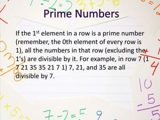 If the 1st element in a row is a prime number
(remember, the 0th element of every row is
1), all the numbers in that row (excluding the
1's) are divisible by it. For example, in row 7 (1
7 21 35 35 21 7 1) 7, 21, and 35 are all
divisible by 7.
 