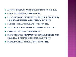 ASSESSING GROWTHAND DEVELOPMENT OF THE CHILD.
CARRYOUTPHYSICAL EXAMINATION.
PREVENTIONAND TREATMENTOF GENERAL DISEASES AND
INJURIESAND REFERRINGTHE CRITICAL PATIENTS.
PROVIDINGHEALTH EDUCATIONTOMOTHERS.
ASSESSING GROWTHAND DEVELOPMENT OF THE CHILD.
CARRYOUTPHYSICAL EXAMINATION.
PREVENTIONAND TREATMENTOF GENERAL DISEASES AND
INJURIESAND REFERRINGTHE CRITICAL PATIENTS.
PROVIDINGHEALTH EDUCATIONTOMOTHERS.
 