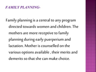 Family planningis a central to any program
directed towards women andchildren.The
mothers are more receptive to family
planningduringearly puerperiumand
lactation. Mother is counselledonthe
various optionsavailable , their merits and
demerits so that she can make choice.
 