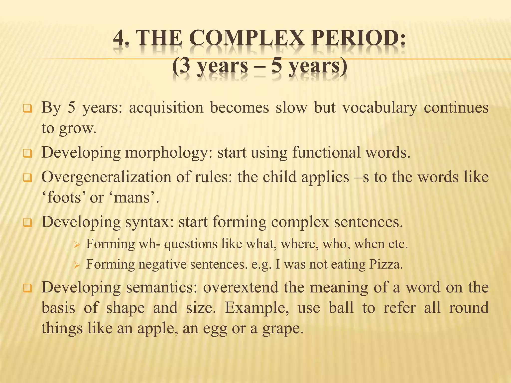 4. THE COMPLEX PERIOD:
(3 years – 5 years)
 By 5 years: acquisition becomes slow but vocabulary continues
to grow.
 Developing morphology: start using functional words.
 Overgeneralization of rules: the child applies –s to the words like
‘foots’ or ‘mans’.
 Developing syntax: start forming complex sentences.
 Forming wh- questions like what, where, who, when etc.
 Forming negative sentences. e.g. I was not eating Pizza.
 Developing semantics: overextend the meaning of a word on the
basis of shape and size. Example, use ball to refer all round
things like an apple, an egg or a grape.
 