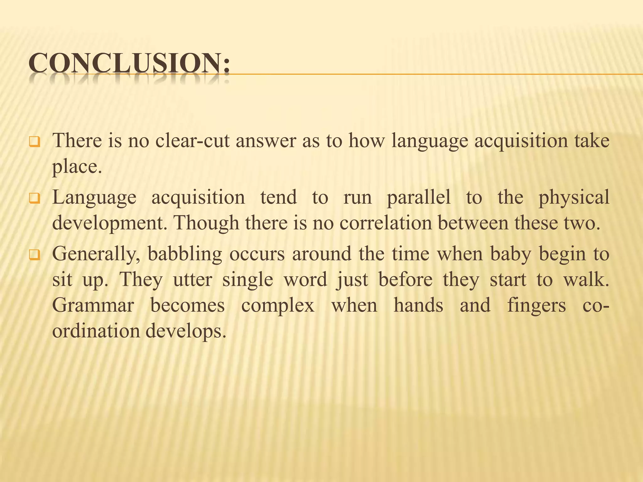 CONCLUSION:
 There is no clear-cut answer as to how language acquisition take
place.
 Language acquisition tend to run parallel to the physical
development. Though there is no correlation between these two.
 Generally, babbling occurs around the time when baby begin to
sit up. They utter single word just before they start to walk.
Grammar becomes complex when hands and fingers co-
ordination develops.
 