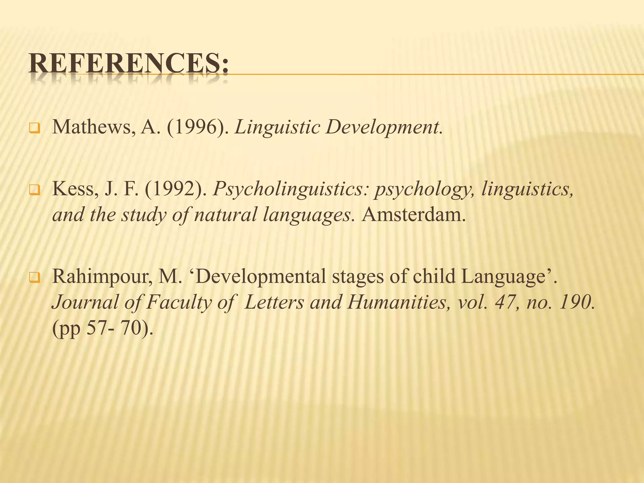 REFERENCES:
 Mathews, A. (1996). Linguistic Development.
 Kess, J. F. (1992). Psycholinguistics: psychology, linguistics,
and the study of natural languages. Amsterdam.
 Rahimpour, M. ‘Developmental stages of child Language’.
Journal of Faculty of Letters and Humanities, vol. 47, no. 190.
(pp 57- 70).
 