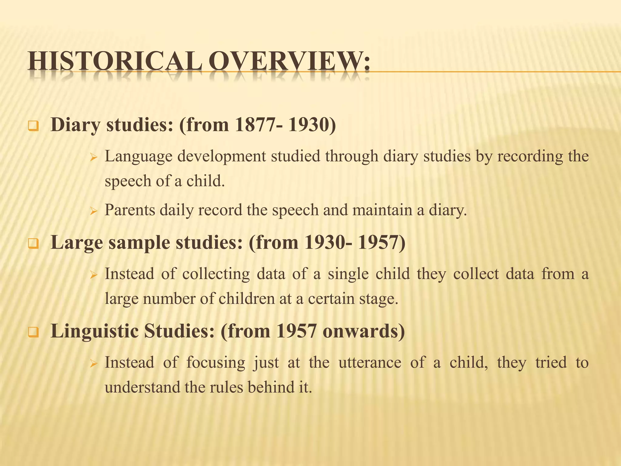 HISTORICAL OVERVIEW:
 Diary studies: (from 1877- 1930)
 Language development studied through diary studies by recording the
speech of a child.
 Parents daily record the speech and maintain a diary.
 Large sample studies: (from 1930- 1957)
 Instead of collecting data of a single child they collect data from a
large number of children at a certain stage.
 Linguistic Studies: (from 1957 onwards)
 Instead of focusing just at the utterance of a child, they tried to
understand the rules behind it.
 