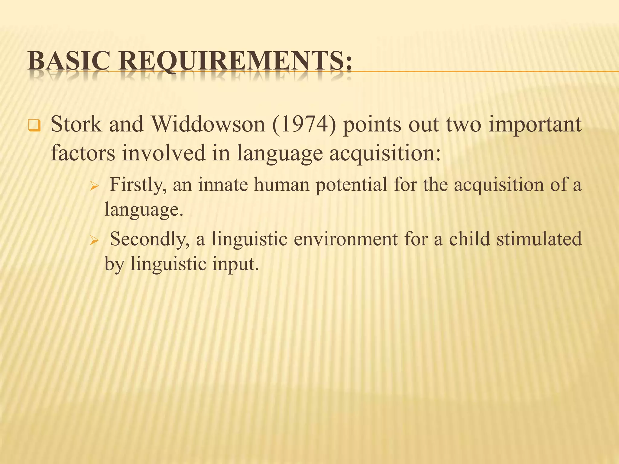 BASIC REQUIREMENTS:
 Stork and Widdowson (1974) points out two important
factors involved in language acquisition:
 Firstly, an innate human potential for the acquisition of a
language.
 Secondly, a linguistic environment for a child stimulated
by linguistic input.
 
