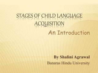 STAGES OF CHILD LANGUAGE
ACQUISITION
An Introduction
By Shalini Agrawal
Banaras Hindu University
 