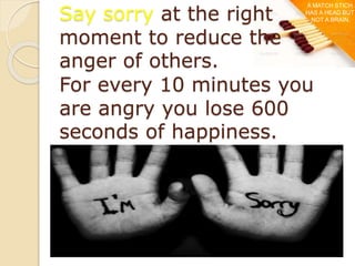 Say sorry at the right
moment to reduce the
anger of others.
For every 10 minutes you
are angry you lose 600
seconds of happiness.
A MATCH STICH
HAS A HEAD BUT
NOT A BRAIN.
 