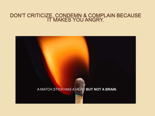 DON'T CRITICIZE, CONDEMN & COMPLAIN BECAUSE
IT MAKES YOU ANGRY.
A MATCH STICH HAS A HEAD BUT NOT A BRAIN.
 