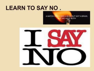 LEARN TO SAY NO .
A MATCH STICH HAS A HEAD BUT NOT A BRAIN.
BUT WE HAVE BOTH
 