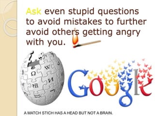 Ask even stupid questions
to avoid mistakes to further
avoid others getting angry
with you.
A MATCH STICH HAS A HEAD BUT NOT A BRAIN.
 