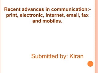 Recent advances in communication:- 
print, electronic, internet, email, fax 
and mobiles. 
Submitted by: Kiran 
 