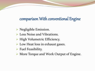 comparison With conventional Engine 
 Negligible Emission. 
 Less Noise and Vibrations. 
 High Volumetric Efficiency. 
 Low Heat loss in exhaust gases. 
 Fuel Feasibility. 
 More Torque and Work Output of Engine. 
 