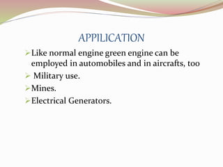APPILICATION 
Like normal engine green engine can be 
employed in automobiles and in aircrafts, too 
 Military use. 
Mines. 
Electrical Generators. 
 