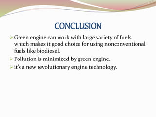 CONCLUSION 
Green engine can work with large variety of fuels 
which makes it good choice for using nonconventional 
fuels like biodiesel. 
Pollution is minimized by green engine. 
it’s a new revolutionary engine technology. 
 