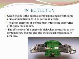 INTRODUCTION 
 Green engine is the internal combustion engine with some 
or major modifications in its parts and design. 
 The green engine is one of the most interesting discoveries 
of the new millennium. 
 The efficiency of this engine is high when compared to the 
contemporary engines and also the exhaust emissions are 
near zero. 
 