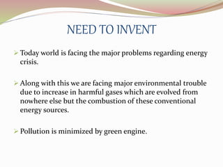 NEED TO INVENT 
Today world is facing the major problems regarding energy 
crisis. 
 Along with this we are facing major environmental trouble 
due to increase in harmful gases which are evolved from 
nowhere else but the combustion of these conventional 
energy sources. 
 Pollution is minimized by green engine. 
 