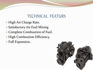 TECHNICAL FEATURS 
High Air Charge Rate. 
Satisfactory Air Fuel Mixing 
Complete Combustion of Fuel. 
High Combustion Efficiency. 
Full Expansion. 
 