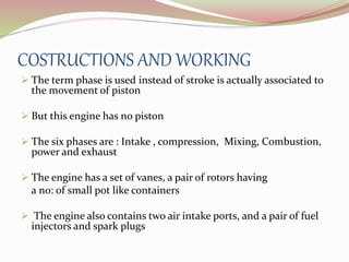 COSTRUCTIONS AND WORKING 
 The term phase is used instead of stroke is actually associated to 
the movement of piston 
 But this engine has no piston 
 The six phases are : Intake , compression, Mixing, Combustion, 
power and exhaust 
 The engine has a set of vanes, a pair of rotors having 
a no: of small pot like containers 
 The engine also contains two air intake ports, and a pair of fuel 
injectors and spark plugs 
 