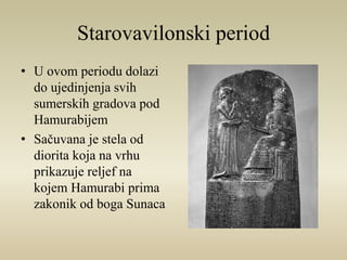 Starovavilonski period 
• U ovom periodu dolazi 
do ujedinjenja svih 
sumerskih gradova pod 
Hamurabijem 
• Sačuvana je stela od 
diorita koja na vrhu 
prikazuje reljef na 
kojem Hamurabi prima 
zakonik od boga Sunaca 
 