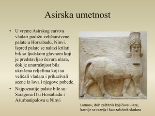 Asirska umetnost 
• U vreme Asirskog carstva 
vladari podižu veličanstvene 
palate u Horsabadu, Ninvi. 
Ispred palate se nalazi krilati 
bik sa ljudskom glavnom koji 
je predstavljao čuvara ulaza, 
dok je unutrašnjost bila 
ukrašena reljefima koji su 
veličali vladara i prikazivali 
scene iz lova i njegove pobede. 
• Najpoznatije palate bile su: 
Saragona II u Horsabadu i 
Ašurbanipalova u Ninvi 
Lamasu, duh zaštitnik koji čuva ulaze, 
kasnije se razvija i kao zaštitnik vladara 
 