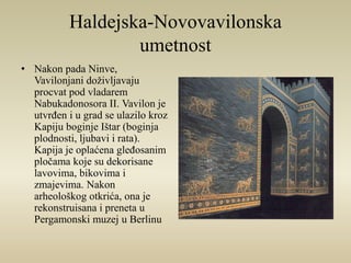 Haldejska-Novovavilonska 
umetnost 
• Nakon pada Ninve, 
Vavilonjani doživljavaju 
procvat pod vladarem 
Nabukadonosora II. Vavilon je 
utvrđen i u grad se ulazilo kroz 
Kapiju boginje Ištar (boginja 
plodnosti, ljubavi i rata). 
Kapija je oplaćena gleđosanim 
pločama koje su dekorisane 
lavovima, bikovima i 
zmajevima. Nakon 
arheološkog otkrića, ona je 
rekonstruisana i preneta u 
Pergamonski muzej u Berlinu 
 