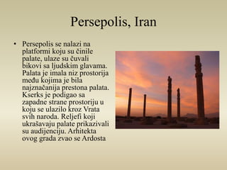 Persepolis, Iran 
• Persepolis se nalazi na 
platformi koju su činile 
palate, ulaze su čuvali 
bikovi sa ljudskim glavama. 
Palata je imala niz prostorija 
među kojima je bila 
najznačanija prestona palata. 
Kserks je podigao sa 
zapadne strane prostoriju u 
koju se ulazilo kroz Vrata 
svih naroda. Reljefi koji 
ukrašavaju palate prikazivali 
su audijenciju. Arhitekta 
ovog grada zvao se Ardosta 
 