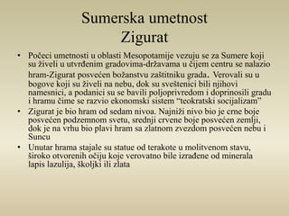 Sumerska umetnost 
Zigurat 
• Počeci umetnosti u oblasti Mesopotamije vezuju se za Sumere koji 
su živeli u utvrđenim gradovima-državama u čijem centru se nalazio 
hram-Zigurat posvećen božanstvu zaštitniku grada. Verovali su u 
bogove koji su živeli na nebu, dok su sveštenici bili njihovi 
namesnici, a podanici su se bavili poljoprivredom i doprinosili gradu 
i hramu čime se razvio ekonomski sistem “teokratski socijalizam” 
• Zigurat je bio hram od sedam nivoa. Najniži nivo bio je crne boje 
posvećen podzemnom svetu, srednji crvene boje posvećen zemlji, 
dok je na vrhu bio plavi hram sa zlatnom zvezdom posvećen nebu i 
Suncu 
• Unutar hrama stajale su statue od terakote u molitvenom stavu, 
široko otvorenih očiju koje verovatno bile izrađene od minerala 
lapis lazulija, školjki ili zlata 
 