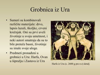 Grobnica iz Ura 
• Sumeri su kombinovali 
različite materijale: drvo, 
lapsis lazuli, školjke, crveni 
krečnjak. Oni su prvi uveli 
životinje u svoju umetnost, i 
neki autori smatraju da su to 
bile preteče basni, životinje 
su imale svoje uloge. 
• Predmeti pronađeni u 
grobnici u Uru: Harfa, Ovan 
u šipražju i Zastava iz Ura 
Harfa iz Ura (c. 2600 g pre n e) detalj 
 