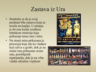 Zastava iz Ura 
• Smatralo se da je ovaj 
predmet bila zastava koja se 
nosila na koplju. U pitanju 
je drvena kutija izrađena 
tehnikom intarzije koja 
prikazuje temu rata i mira 
• Na strani mira prikazana je 
procesija koja ide ka vladaru 
koji uživa u gozbi, dok je na 
strani rata prikazane scene 
rata, porobljenih 
neprijatelja, dok je na vrhu 
vladar okružen vojskom 
 
