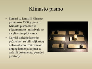Klinasto pismo 
• Sumeri su izmislili klinasto 
pismo oko 3500 g pre n e. 
Klinasto pismo bilo je 
piktogramsko i utiskivalo se 
na glinenim pločicama. 
• Najviši stalež je koristio 
pečate koji su bili valjkastog 
oblika obično izraživani od 
dragog kamenja kojima su 
zaštitili dokumente, posude i 
prostorije 
 
