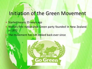Initiation of the Green Movement 
 Started nearly 25 years ago 
 World’s first nationwide Green party founded in New Zealand 
in 1972 
 The movement has not looked back ever since 
 