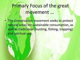 Primary Focus of the great 
movement … 
• The conservation movement seeks to protect 
natural areas for sustainable consumption, as 
well as traditional (hunting, fishing, trapping) 
and spiritual use. 
 