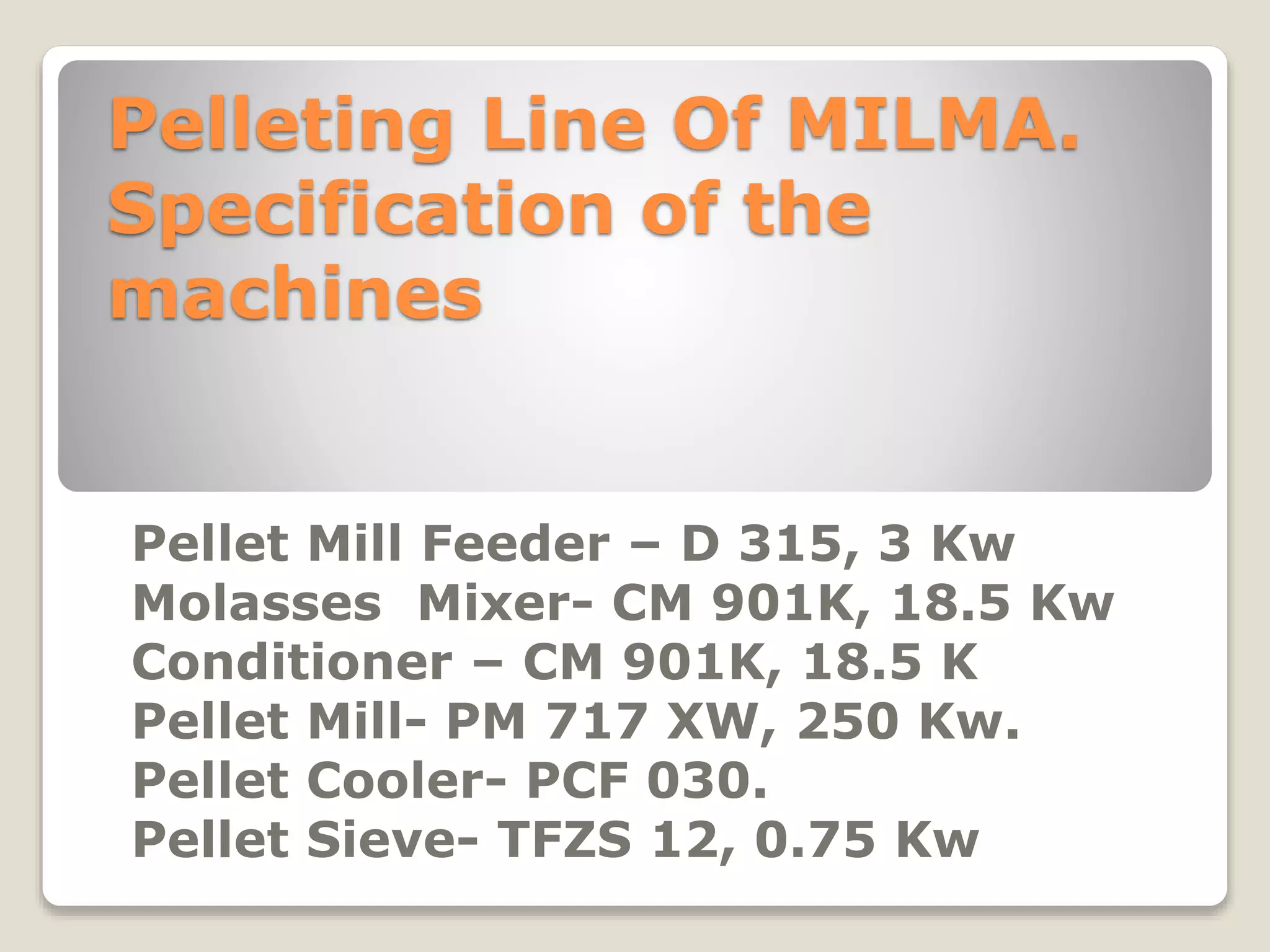 Pelleting Line Of MILMA. 
Specification of the 
machines 
Pellet Mill Feeder – D 315, 3 Kw 
Molasses Mixer- CM 901K, 18.5 Kw 
Conditioner – CM 901K, 18.5 K 
Pellet Mill- PM 717 XW, 250 Kw. 
Pellet Cooler- PCF 030. 
Pellet Sieve- TFZS 12, 0.75 Kw 
 