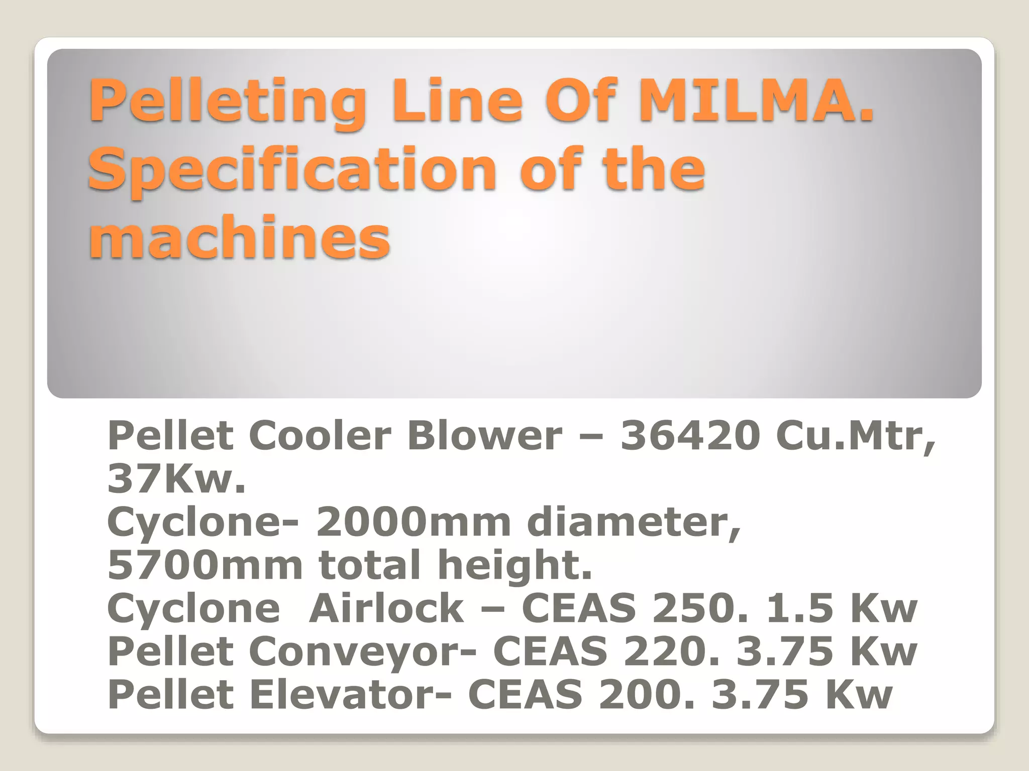 Pelleting Line Of MILMA. 
Specification of the 
machines 
Pellet Cooler Blower – 36420 Cu.Mtr, 
37Kw. 
Cyclone- 2000mm diameter, 
5700mm total height. 
Cyclone Airlock – CEAS 250. 1.5 Kw 
Pellet Conveyor- CEAS 220. 3.75 Kw 
Pellet Elevator- CEAS 200. 3.75 Kw 
 