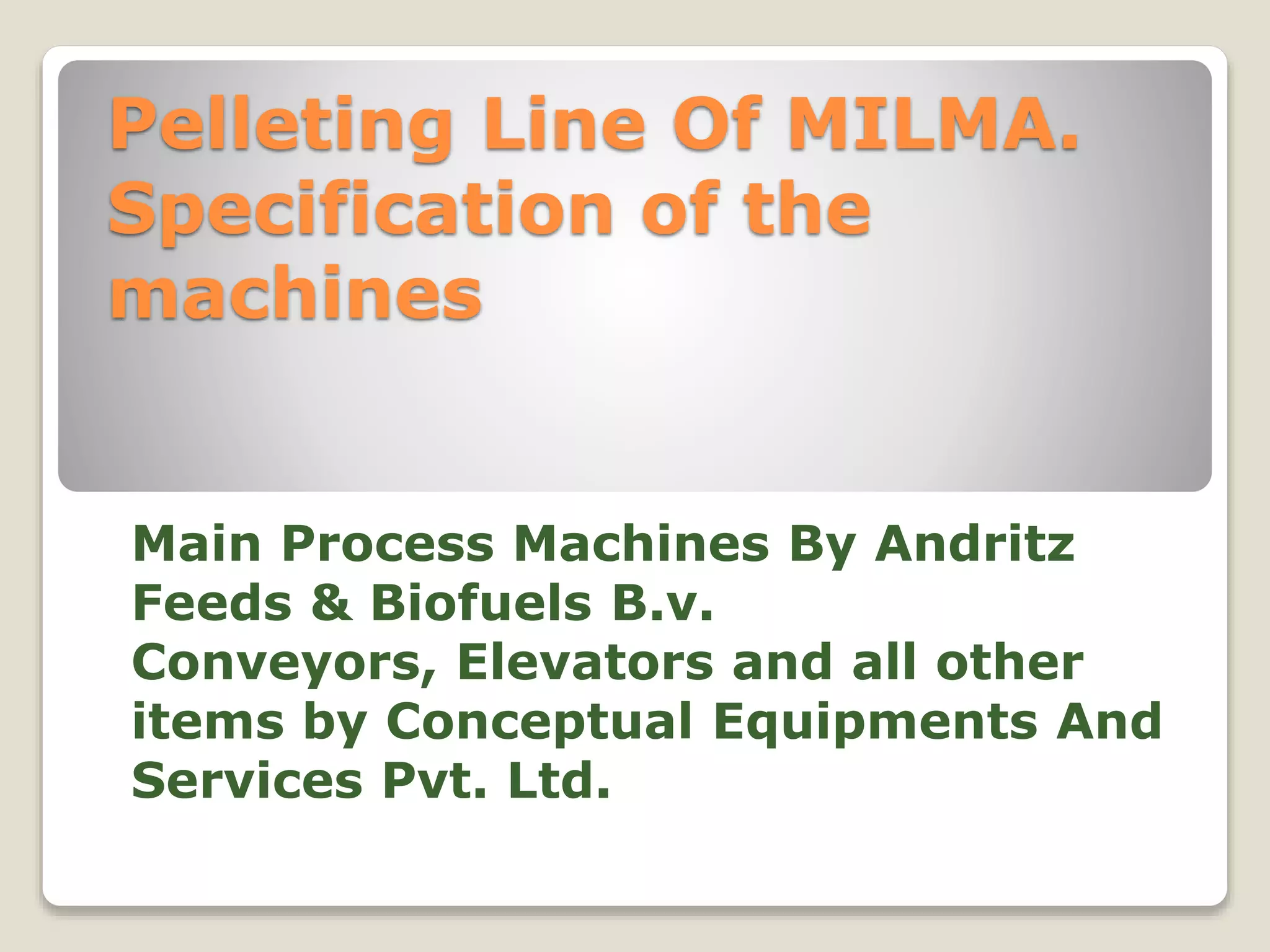 Pelleting Line Of MILMA. 
Specification of the 
machines 
Main Process Machines By Andritz 
Feeds & Biofuels B.v. 
Conveyors, Elevators and all other 
items by Conceptual Equipments And 
Services Pvt. Ltd. 
 
