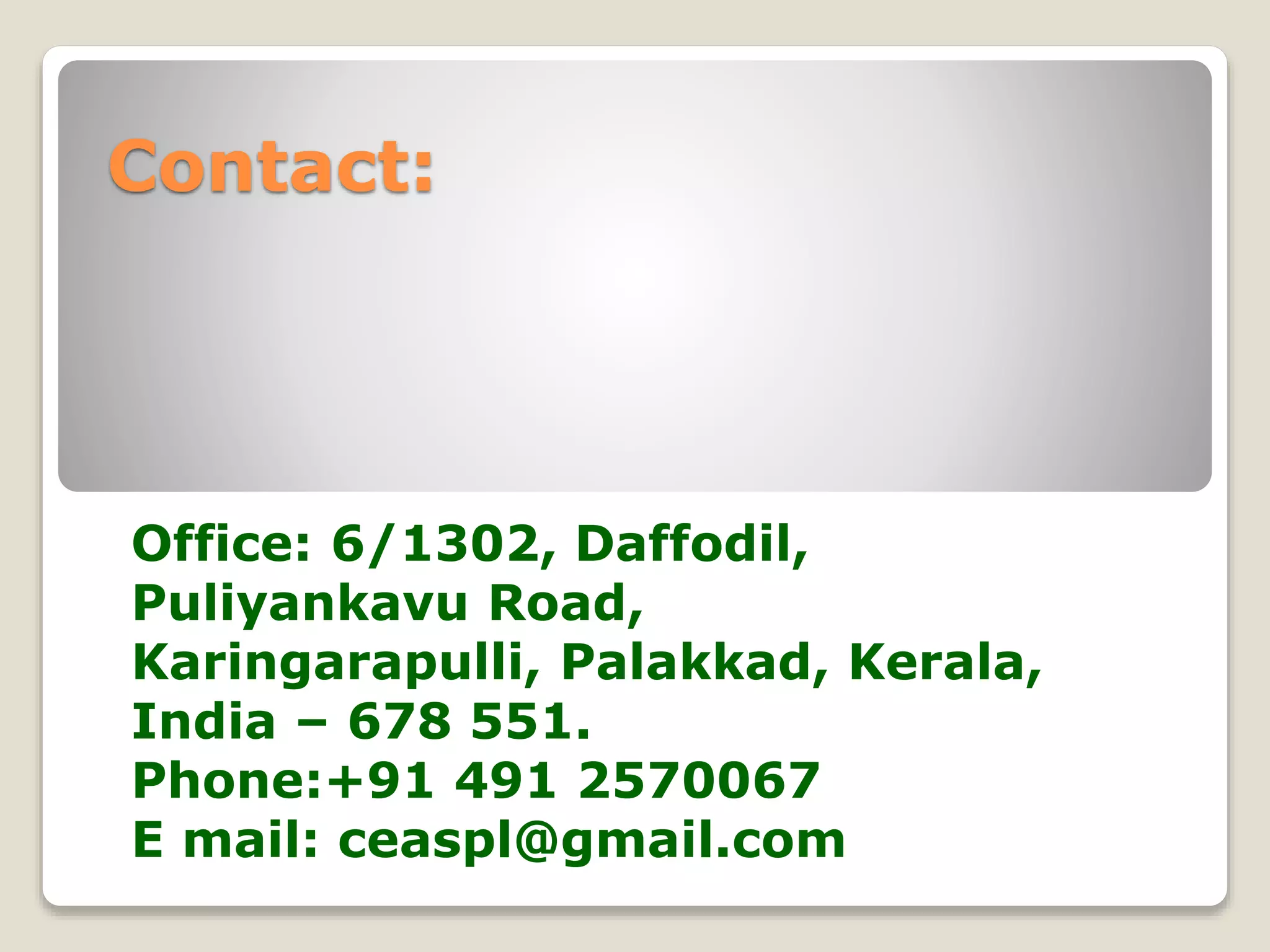Contact: 
Office: 6/1302, Daffodil, 
Puliyankavu Road, 
Karingarapulli, Palakkad, Kerala, 
India – 678 551. 
Phone:+91 491 2570067 
E mail: ceaspl@gmail.com 
 