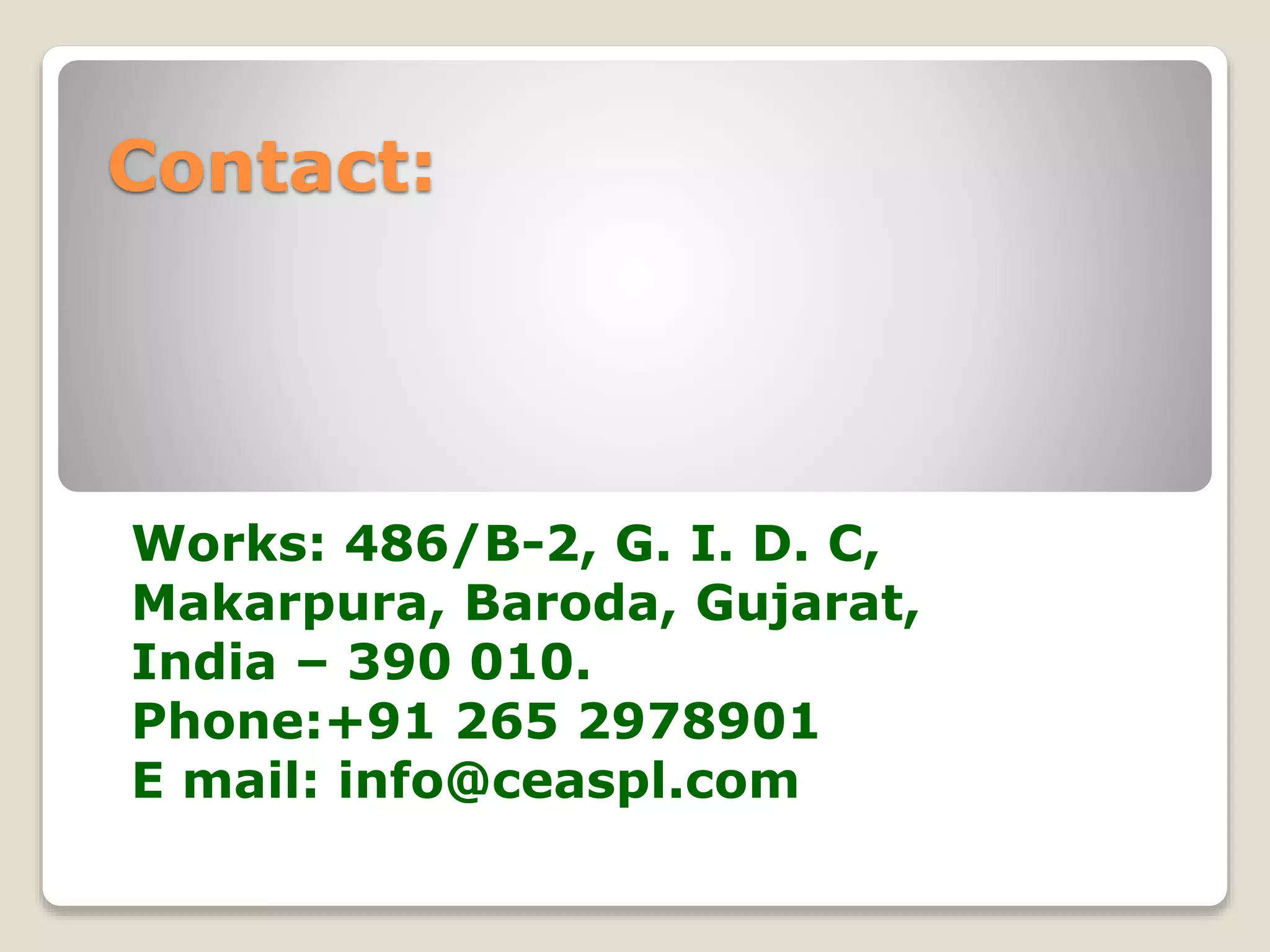 Contact: 
Works: 486/B-2, G. I. D. C, 
Makarpura, Baroda, Gujarat, 
India – 390 010. 
Phone:+91 265 2978901 
E mail: info@ceaspl.com 
