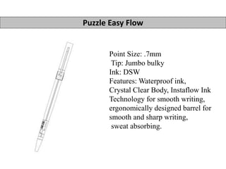 Puzzle Easy Flow 
Point Size: .7mm 
Tip: Jumbo bulky 
Ink: DSW 
Features: Waterproof ink, 
Crystal Clear Body, Instaflow Ink 
Technology for smooth writing, 
ergonomically designed barrel for 
smooth and sharp writing, 
sweat absorbing. 
 