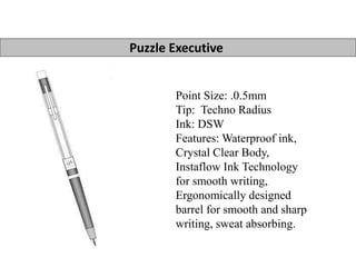 Puzzle Executive 
Point Size: .0.5mm 
Tip: Techno Radius 
Ink: DSW 
Features: Waterproof ink, 
Crystal Clear Body, 
Instaflow Ink Technology 
for smooth writing, 
Ergonomically designed 
barrel for smooth and sharp 
writing, sweat absorbing. 
 