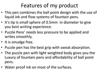 Features of my product 
• This pen combines the ball point design with the use of 
liquid ink and flow systems of fountain pens. 
• It’s tip is small sphere of 0.5mm in diameter to give 
you best writing experience. 
• Puzzle Pens’ needs less pressure to be applied and 
writes smoothly. 
• It is smudge free. 
• Puzzle pen has the best grip with sweat absorption. 
• The puzzle pen with light weighted body gives you the 
Luxury of fountain pens and affordability of ball point 
pens. 
• Water proof ink on most of the surfaces. 
 