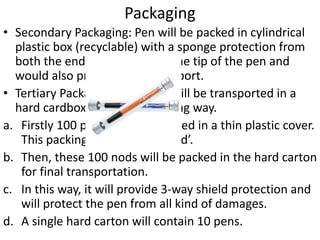 Packaging 
• Secondary Packaging: Pen will be packed in cylindrical 
plastic box (recyclable) with a sponge protection from 
both the ends. It will protect the tip of the pen and 
would also provide it with support. 
• Tertiary Packaging: The pens will be transported in a 
hard cardbox carton in following way. 
a. Firstly 100 pens will be wrapped in a thin plastic cover. 
This packing will be called ‘nod’. 
b. Then, these 100 nods will be packed in the hard carton 
for final transportation. 
c. In this way, it will provide 3-way shield protection and 
will protect the pen from all kind of damages. 
d. A single hard carton will contain 10 pens. 
 
