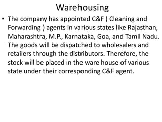 Warehousing 
• The company has appointed C&F ( Cleaning and 
Forwarding ) agents in various states like Rajasthan, 
Maharashtra, M.P., Karnataka, Goa, and Tamil Nadu. 
The goods will be dispatched to wholesalers and 
retailers through the distributors. Therefore, the 
stock will be placed in the ware house of various 
state under their corresponding C&F agent. 
 
