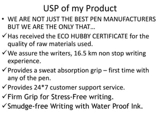 USP of my Product 
• WE ARE NOT JUST THE BEST PEN MANUFACTURERS 
BUT WE ARE THE ONLY THAT… 
Has received the ECO HUBBY CERTIFICATE for the 
quality of raw materials used. 
We assure the writers, 16.5 km non stop writing 
experience. 
Provides a sweat absorption grip – first time with 
any of the pen. 
Provides 24*7 customer support service. 
Firm Grip for Stress-Free writing. 
Smudge-free Writing with Water Proof Ink. 
 